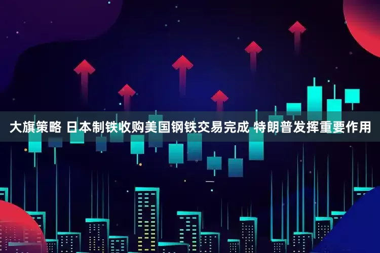 大旗策略 日本制铁收购美国钢铁交易完成 特朗普发挥重要作用