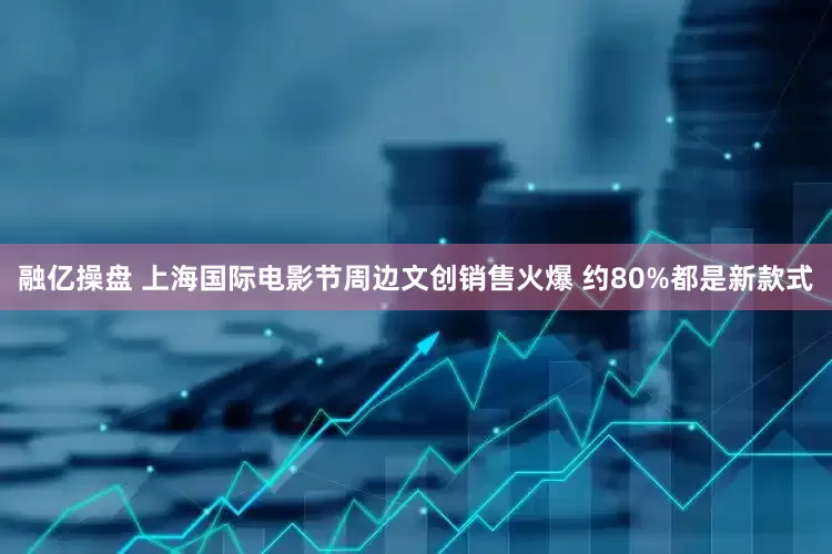 融亿操盘 上海国际电影节周边文创销售火爆 约80%都是新款式