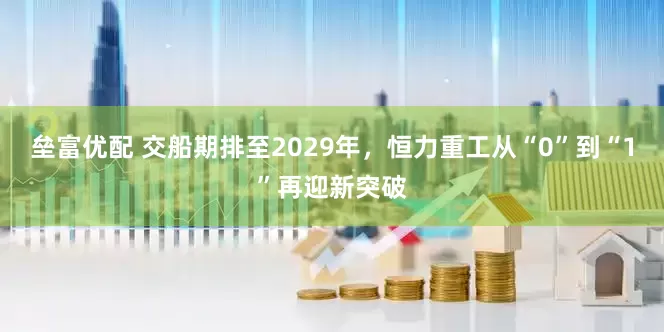 垒富优配 交船期排至2029年，恒力重工从“0”到“1”再迎新突破
