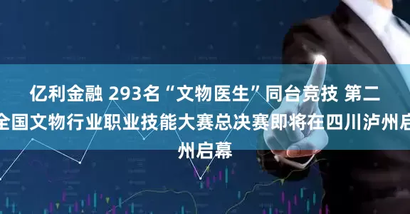 亿利金融 293名“文物医生”同台竞技 第二届全国文物行业职业技能大赛总决赛即将在四川泸州启幕