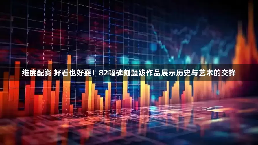 维度配资 好看也好耍！82幅碑刻题跋作品展示历史与艺术的交锋