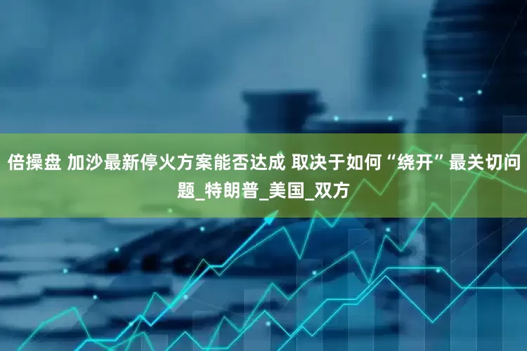 倍操盘 加沙最新停火方案能否达成 取决于如何“绕开”最关切问题_特朗普_美国_双方