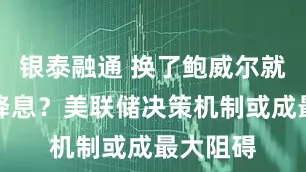 银泰融通 换了鲍威尔就能立即降息？美联储决策机制或成最大阻碍