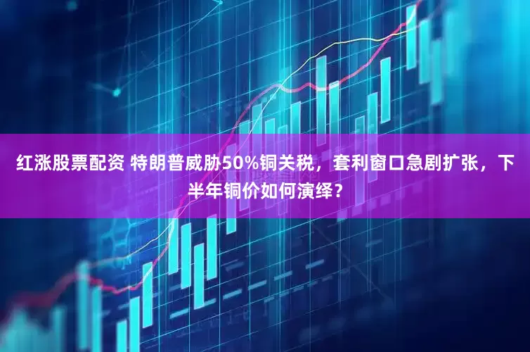 红涨股票配资 特朗普威胁50%铜关税，套利窗口急剧扩张，下半年铜价如何演绎？