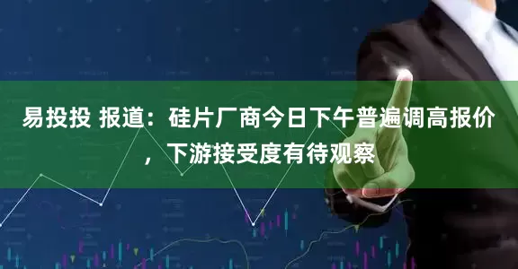 易投投 报道：硅片厂商今日下午普遍调高报价，下游接受度有待观察