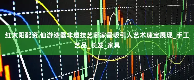 红太阳配资 仙游漆器非遗技艺哪家最吸引人艺术瑰宝展现_手工艺品_长发_家具