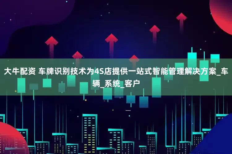 大牛配资 车牌识别技术为4S店提供一站式智能管理解决方案_车辆_系统_客户