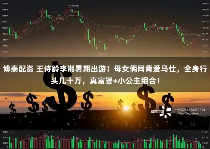 博泰配资 王诗龄李湘暑期出游！母女俩同背爱马仕，全身行头几十万，真富婆+小公主组合！