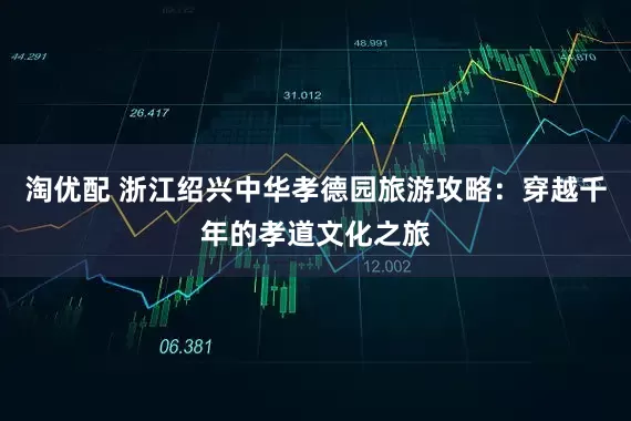 淘优配 浙江绍兴中华孝德园旅游攻略：穿越千年的孝道文化之旅