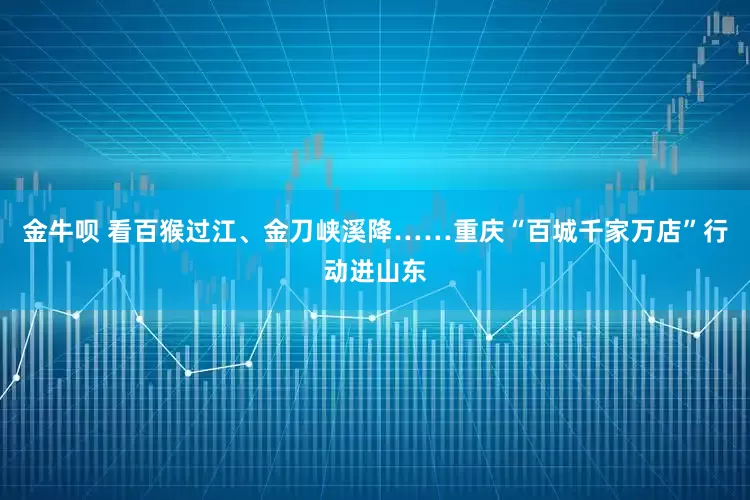 金牛呗 看百猴过江、金刀峡溪降……重庆“百城千家万店”行动进山东