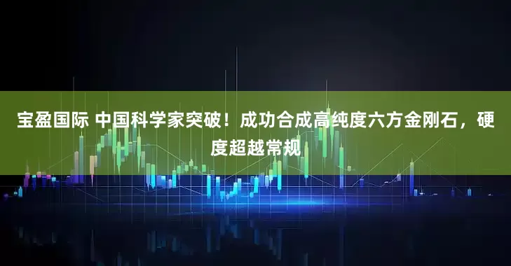 宝盈国际 中国科学家突破！成功合成高纯度六方金刚石，硬度超越常规