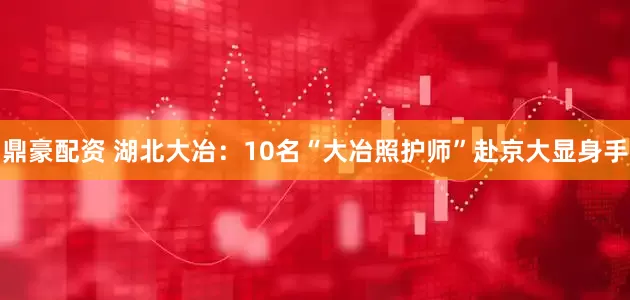 鼎豪配资 湖北大冶：10名“大冶照护师”赴京大显身手