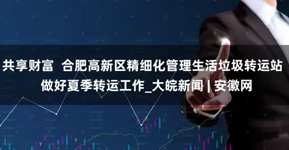共享财富  合肥高新区精细化管理生活垃圾转运站  做好夏季转运工作_大皖新闻 | 安徽网