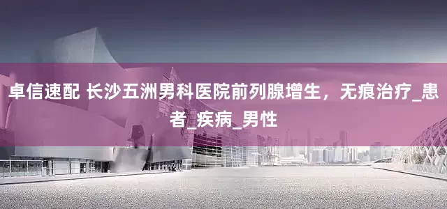 卓信速配 长沙五洲男科医院前列腺增生，无痕治疗_患者_疾病_男性