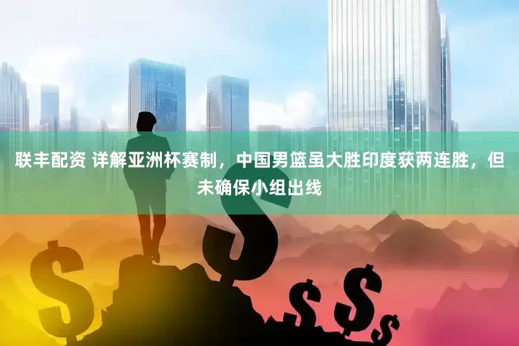联丰配资 详解亚洲杯赛制，中国男篮虽大胜印度获两连胜，但未确保小组出线