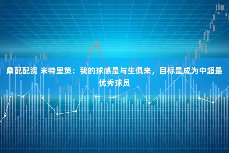 鼎配配资 米特里策：我的球感是与生俱来，目标是成为中超最优秀球员