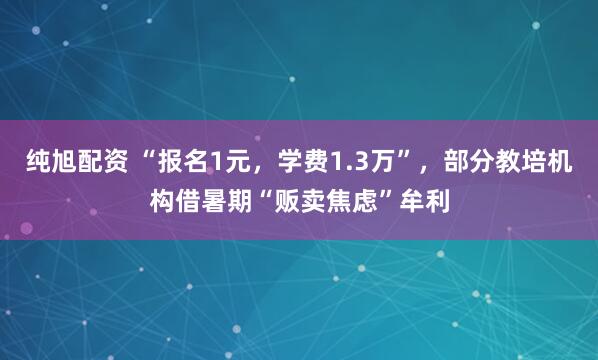 纯旭配资 “报名1元，学费1.3万”，部分教培机构借暑期“贩卖焦虑”牟利