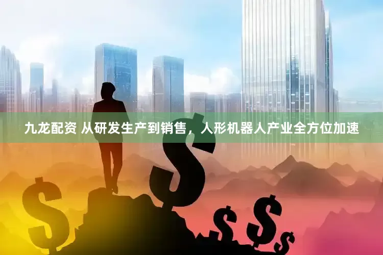 九龙配资 从研发生产到销售，人形机器人产业全方位加速
