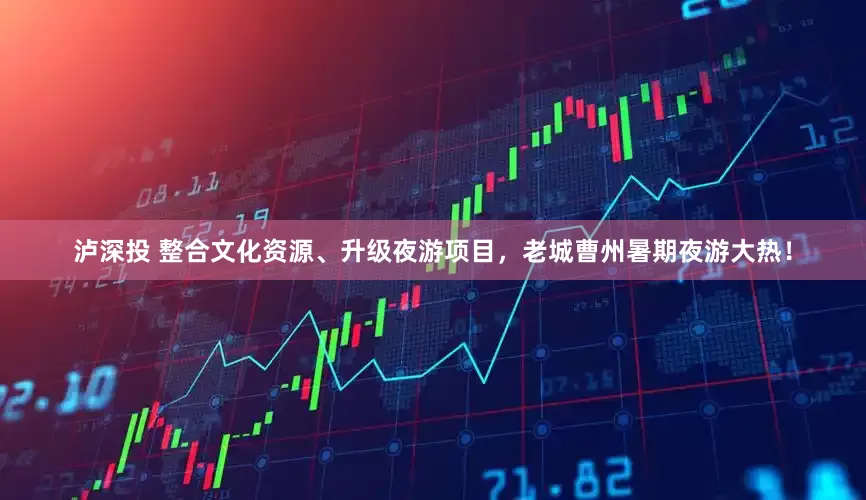 泸深投 整合文化资源、升级夜游项目，老城曹州暑期夜游大热！
