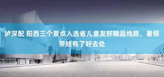 泸深配 阳西三个景点入选省儿童友好精品线路，暑假带娃有了好去处