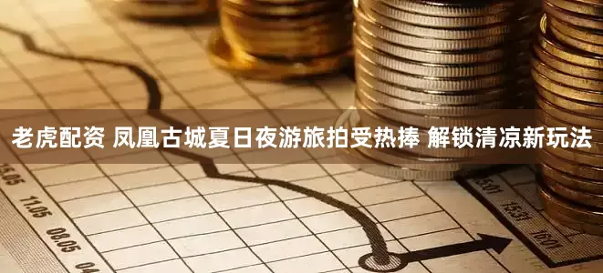 老虎配资 凤凰古城夏日夜游旅拍受热捧 解锁清凉新玩法