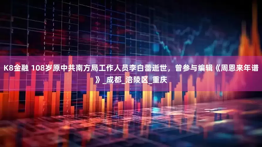 K8金融 108岁原中共南方局工作人员李白蕾逝世，曾参与编辑《周恩来年谱》_成都_涪陵区_重庆