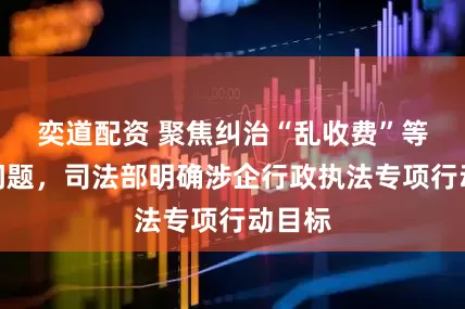 奕道配资 聚焦纠治“乱收费”等四类问题，司法部明确涉企行政执法专项行动目标