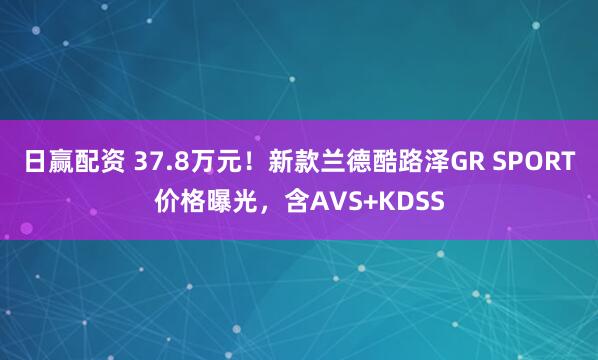 日赢配资 37.8万元！新款兰德酷路泽GR SPORT价格曝光，含AVS+KDSS