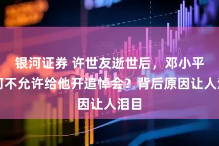银河证券 许世友逝世后，邓小平为何不允许给他开追悼会？背后原因让人泪目
